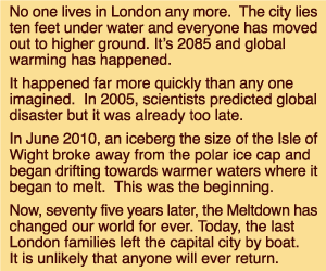 A text in four paragraphs which reads: No one lives in London any more. The city lies ten feet under water and everyone has moved out to higher ground. It's 2085 and global warming has happened. It happened far more quickly than any one imagined. In 2005, scientists predicted global disaster but it was already too late. In June 2010, an iceberg the size of the Isle of Wight broke away from the polar ice cap and began drifting towards warmer waters where it began to melt. This was the beginning. Now, seventy five years later, the Meltdown has changed our world for ever. Today, the last London families left the capital city by boat. It is unlikely that anyone will ever return.